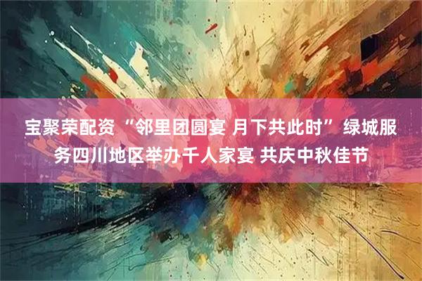宝聚荣配资 “邻里团圆宴 月下共此时” 绿城服务四川地区举办千人家宴 共庆中秋佳节