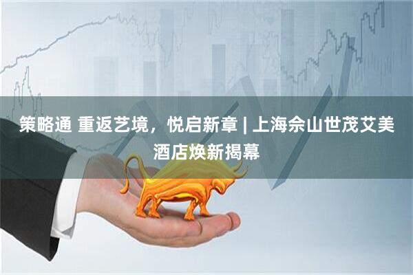策略通 重返艺境，悦启新章 | 上海佘山世茂艾美酒店焕新揭幕