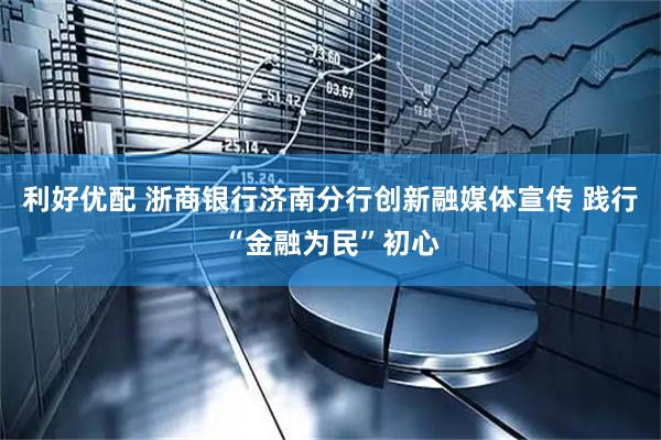 利好优配 浙商银行济南分行创新融媒体宣传 践行“金融为民”初心