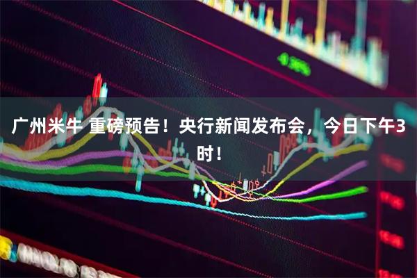 广州米牛 重磅预告！央行新闻发布会，今日下午3时！