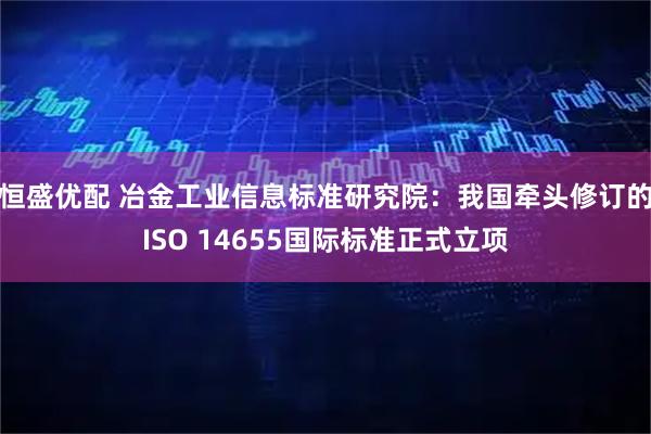 恒盛优配 冶金工业信息标准研究院：我国牵头修订的ISO 14655国际标准正式立项