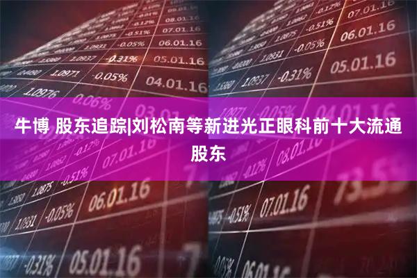 牛博 股东追踪|刘松南等新进光正眼科前十大流通股东