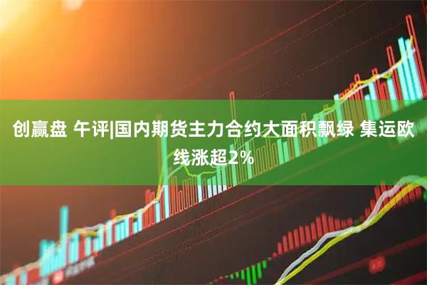 创赢盘 午评|国内期货主力合约大面积飘绿 集运欧线涨超2%