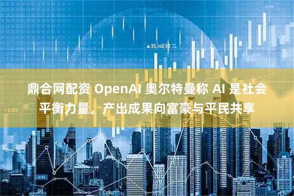 鼎合网配资 OpenAI 奥尔特曼称 AI 是社会平衡力量，产出成果向富豪与平民共享