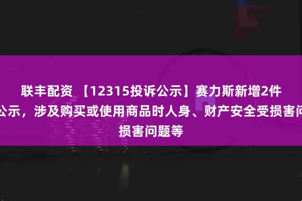 联丰配资 【12315投诉公示】赛力斯新增2件投诉公示，涉及购买或使用商品时人身、财产安全受损害问题等