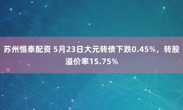 苏州恒泰配资 5月23日大元转债下跌0.45%，转股溢价率15.75%