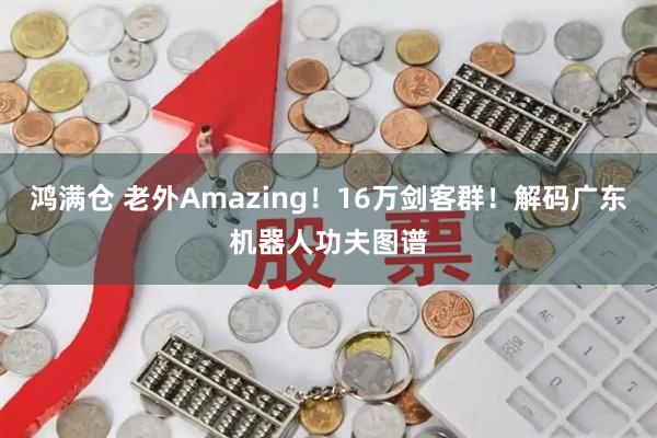 鸿满仓 老外Amazing!16万剑客群!解码广东机器人功夫图谱