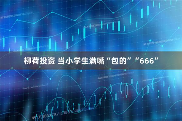 柳荷投资 当小学生满嘴“包的”“666”