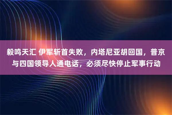 毅鸣天汇 伊军斩首失败,内塔尼亚胡回国,普京与四国领导人通电话,必须尽快停止军事行动