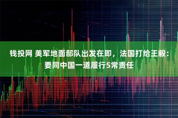 钱投网 美军地面部队出发在即,法国打给王毅:要同中国一道履行5常责任